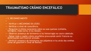 TRAUMATISMO CRÂNIO ENCEFÁLICO
• 1. RECONHECIMENTO
•
• - Verificar o MECANISMO DA LESÃO.
• - Verificar o nível de consciência.
• - Perguntar à vítima consciente sobre as suas queixas (cefaléia,
vertigens, visão turva, e/ou náusea.
• - Observar presença de ferimento e/ou hemorragia no couro cabeludo.
• - Palpar toda a região crânio encefálica procurando sentir fraturas ou
deformações sem exercer pressão.
• - Verificar presença de hematoma nas pálpebras e/ou atrás das orelhas
(Sinal de guaxinim e Sinal de Battle).
 
