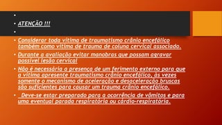 •
• ATENÇÃO !!!
•
• Considerar toda vítima de traumatismo crânio encefálico
também como vítima de trauma de coluna cervical associado.
• Durante a avaliação evitar manobras que possam agravar
possível lesão cervical
• Não é necessária a presença de um ferimento externo para que
a vítima apresente traumatismo crânio encefálico, às vezes
somente o mecanismo de aceleração e desaceleração bruscas
são suficientes para causar um trauma crânio encefálico.
• Deve-se estar preparado para a ocorrência de vômitos e para
uma eventual parada respiratória ou cárdio-respiratória.
 