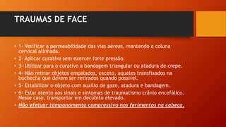 TRAUMAS DE FACE
• 1- Verificar a permeabilidade das vias aéreas, mantendo a coluna
cervical alinhada.
• 2- Aplicar curativo sem exercer forte pressão.
• 3- Utilizar para o curativo a bandagem triangular ou atadura de crepe.
• 4- Não retirar objetos empalados, exceto, aqueles transfixados na
bochecha que devem ser retirados quando possível.
• 5- Estabilizar o objeto com auxílio de gaze, atadura e bandagem.
• 6- Estar atento aos sinais e sintomas de traumatismo crânio encefálico.
Nesse caso, transportar em decúbito elevado.
• Não efetuar tamponamento compressivo nos ferimentos na cabeça.
 