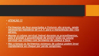 • ATENÇÃO !!!
•
• Ferimentos de face associados a fraturas são graves, sendo
necessárias manobras de S.A.V. para a manutenção das vias
aéreas.
• Manter a coluna cervical imóvel durante os procedimentos,
pois é grande a possibilidade de existir lesão na coluna
cervical nas vítimas com ferimento de cabeça e face.
• Nas crianças os ferimentos extensos de cabeça podem levar
rapidamente ao choque por perda sangüínea.
 