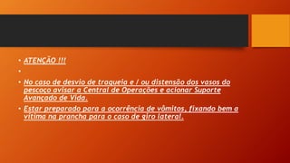 • ATENÇÃO !!!
•
• No caso de desvio de traqueia e / ou distensão dos vasos do
pescoço avisar a Central de Operações e acionar Suporte
Avançado de Vida.
• Estar preparado para a ocorrência de vômitos, fixando bem a
vítima na prancha para o caso de giro lateral.
 