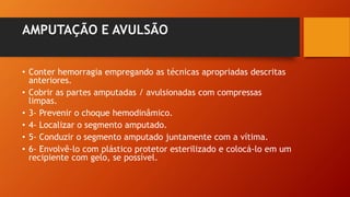 AMPUTAÇÃO E AVULSÃO
• Conter hemorragia empregando as técnicas apropriadas descritas
anteriores.
• Cobrir as partes amputadas / avulsionadas com compressas
limpas.
• 3- Prevenir o choque hemodinâmico.
• 4- Localizar o segmento amputado.
• 5- Conduzir o segmento amputado juntamente com a vítima.
• 6- Envolvê-lo com plástico protetor esterilizado e colocá-lo em um
recipiente com gelo, se possível.
 
