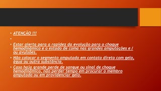 • ATENÇÃO !!!
•
• Estar alerta para a rapidez da evolução para o choque
hemodinâmico e o estado de coma nas grandes amputações e /
ou avulsões.
• Não colocar o segmento amputado em contato direto com gelo,
água ou outra substância.
• Caso haja grande perde de sangue ou sinal de choque
hemodinâmico, não perder tempo em procurar o membro
amputado ou em providenciar gelo.
 