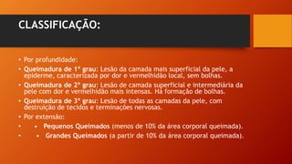 CLASSIFICAÇÃO:
• Por profundidade:
• Queimadura de 1º grau: Lesão da camada mais superficial da pele, a
epiderme, caracterizada por dor e vermelhidão local, sem bolhas.
• Queimadura de 2º grau: Lesão de camada superficial e intermediária da
pele com dor e vermelhidão mais intensas. Há formação de bolhas.
• Queimadura de 3º grau: Lesão de todas as camadas da pele, com
destruição de tecidos e terminações nervosas.
• Por extensão:
• • Pequenos Queimados (menos de 10% da área corporal queimada).
• • Grandes Queimados (a partir de 10% da área corporal queimada).
 