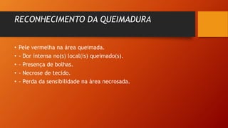 RECONHECIMENTO DA QUEIMADURA
• Pele vermelha na área queimada.
• - Dor intensa no(s) local(is) queimado(s).
• - Presença de bolhas.
• - Necrose de tecido.
• - Perda da sensibilidade na área necrosada.
 