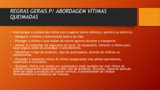 REGRAS GERAIS P/ ABORDAGEM VÍTIMAS
QUEIMADAS
• Interromper o contato da vítima com o agente lesivo (térmico, químico ou elétrico).
• - Assegurar a vítima a manutenção básica da vida.
• - Proteger a vítima e suas lesões de outros agravos durante o transporte.
• - Avaliar as condições de segurança do local. Se necessário, remover a vítima para
local seguro antes de prosseguir o atendimento.
• - Identificar o tipo de acidente, tipo de queimadura, através de indícios ou
testemunhas.
• - Proceder a avaliação inicial da vítima assegurando vias aéreas permeáveis,
respiração e circulação.
• - Qualquer vítima com lesões por queimadura pode também ter sido vítima de
trauma comumente associados a este tipo de acidente. Portanto, especial atenção
deve ser dada à proteção da coluna cervical, à possibilidade de choque
hemodinâmico e existência de fraturas.
 