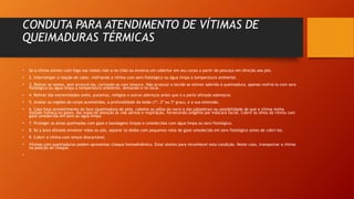 CONDUTA PARA ATENDIMENTO DE VÍTIMAS DE
QUEIMADURAS TÉRMICAS
• Se a vítima estiver com fogo nas vestes role-a no chão ou envolva um cobertor em seu corpo a partir do pescoço em direção aos pés.
• 2. Interromper a reação de calor, resfriando a vítima com soro fisiológico ou água limpa a temperatura ambiente.
• 3. Retirar as vestes, sem arrancá-las, cortando-as com tesoura. Não arrancar o tecido se estiver aderido à queimadura, apenas resfriá-lo com soro
fisiológico ou água limpa a temperatura ambiente, deixando-o no local.
• 4. Retirar das extremidades anéis, pulseiras, relógios e outros adereços antes que o a parte afetada edemacie.
• 5. Avaliar as regiões do corpo acometidas, a profundidade da lesão (1º, 2º ou 3º grau), e a sua extensão.
• 6. Caso haja acometimento da face (queimadura de pele, cabelos ou pêlos do nariz e das pálpebras) ou possibilidade de que a vítima tenha
inalado fumaça ou gases, dar especial atenção às vias aéreas e respiração, fornecendo oxigênio por máscara facial. Cobrir os olhos da vítima com
gaze umedecida em soro ou água limpa.
• 7. Proteger as áreas queimadas com gaze e bandagens limpas e umedecidas com água limpa ou soro fisiológico.
• 8. Se a área afetada envolver mãos ou pés, separar os dedos com pequenos rolos de gaze umedecida em soro fisiológico antes de cobri-los.
• 9. Cobrir a vítima com lençol descartável.
• Vítimas com queimaduras podem apresentar choque hemodinâmico. Estar atento para reconhecer esta condição. Neste caso, transportar a vítima
na posição de choque.
•
 