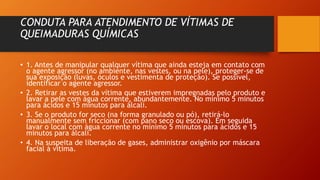CONDUTA PARA ATENDIMENTO DE VÍTIMAS DE
QUEIMADURAS QUÍMICAS
• 1. Antes de manipular qualquer vítima que ainda esteja em contato com
o agente agressor (no ambiente, nas vestes, ou na pele), proteger-se de
sua exposição (luvas, óculos e vestimenta de proteção). Se possível,
identificar o agente agressor.
• 2. Retirar as vestes da vítima que estiverem impregnadas pelo produto e
lavar a pele com água corrente, abundantemente. No mínimo 5 minutos
para ácidos e 15 minutos para álcali.
• 3. Se o produto for seco (na forma granulado ou pó), retirá-lo
manualmente sem friccionar (com pano seco ou escova). Em seguida
lavar o local com água corrente no mínimo 5 minutos para ácidos e 15
minutos para álcali.
• 4. Na suspeita de liberação de gases, administrar oxigênio por máscara
facial à vítima.
 