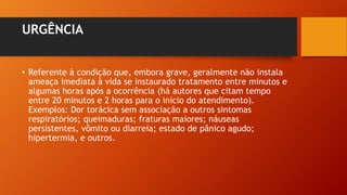 URGÊNCIA
• Referente à condição que, embora grave, geralmente não instala
ameaça imediata à vida se instaurado tratamento entre minutos e
algumas horas após a ocorrência (há autores que citam tempo
entre 20 minutos e 2 horas para o início do atendimento).
Exemplos: Dor torácica sem associação a outros sintomas
respiratórios; queimaduras; fraturas maiores; náuseas
persistentes, vômito ou diarreia; estado de pânico agudo;
hipertermia, e outros.
 