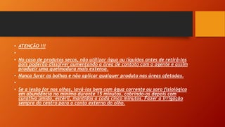• ATENÇÃO !!!
•
• No caso de produtos secos, não utilizar água ou líquidos antes de retirá-los
pois poderão dissolver aumentando a área de contato com o agente e assim
produzir uma queimadura mais extensa.
• Nunca furar as bolhas e não aplicar qualquer produto nas áreas afetadas.
•
• Se a lesão for nos olhos, lavá-los bem com água corrente ou soro fisiológico
em abundância no mínimo durante 15 minutos, cobrindo-os depois com
curativo úmido, estéril, mantidos a cada cinco minutos. Fazer a irrigação
sempre do centro para o canto externo do olho.
 