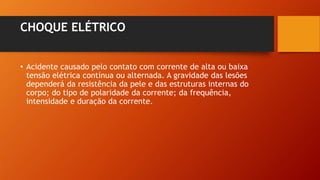 CHOQUE ELÉTRICO
• Acidente causado pelo contato com corrente de alta ou baixa
tensão elétrica contínua ou alternada. A gravidade das lesões
dependerá da resistência da pele e das estruturas internas do
corpo; do tipo de polaridade da corrente; da frequência,
intensidade e duração da corrente.
 