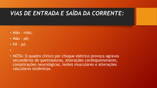 VIAS DE ENTRADA E SAÍDA DA CORRENTE:
• Mão – mão;
• Mão – pé;
• Pé – pé.
•
• NOTA: O quadro clínico por choque elétrico provoca agravos
secundários de queimaduras, alterações cardiopulmonares,
complicações neurológicas, lesões musculares e alterações
vasculares sistêmicas.
 