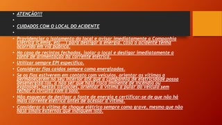 • ATENÇÃO!!!
•
• CUIDADOS COM O LOCAL DO ACIDENTE
•
• Providenciar o isolamento do local e avisar imediatamente a Companhia
Elétrica (Cemig, etc...) para desligar a energia, caso o acidente tenha
ocorrido em via pública.
• No caso de recintos fechados, isolar o local e desligar imediatamente a
fonte de alimentação da corrente elétrica.
• Utilizar sempre EPI específico.
• Considerar fios caídos sempre como energizados.
• Se os fios estiverem em contato com veículos, orientar as vítimas a
permanecerem no seu interior até que a companhia de eletricidade possa
desenergizá-los, a não ser que haja risco iminente de incêndio ou
explosões; nestas situações, orientar a vítima a pular do veículo sem
fechar o circuito com o solo.
• Não esquecer de desligar a fonte de energia e certificar-se de que não há
mais corrente elétrica antes de acessar a vítima.
• Considerar a vítima de choque elétrico sempre como grave, mesmo que não
haja sinais externos que indiquem isto.
 