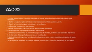CONDUTA
• 1- Tratar, primeiramente, as lesões que ameaçam a vida, detectadas na análise primária e início da
secundária.
• 2- Cortar a roupa na região da lesão e retirar objetos como relógio, pulseiras, anéis.
• 3- Cobrir ferimentos com gaze seca, atadura ou bandagem.
• 4- Não tentar introduzir um osso exposto.
• 5- Avaliar o pulso distal, perfusão capilar, sensibilidade e mobilidade.
• 6- Alinhar fraturas conforme necessidade e possibilidade.
• 7- Imobilizar com o mínimo de movimentação possível do membro, conforme procedimentos específicos.
• 8- Avaliar pulso distal, perfusão capilar após a imobilização.
• 9- Ao imobilizar, abranger uma articulação imediatamente acima e outra imediatamente abaixo do ponto
lesionado.
• 10- Ao imobilizar lesões em articulações abranger o osso acima e o osso que está abaixo da articulação.
 