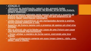 • ATENÇÃO !!!
• Objetivos da imobilização: reduzir a dor, prevenir lesões
adicionais, diminuir sangramento. Na dúvida, se há ou não fratura,
sempre imobilizar.
• Os procedimentos adotados neste manual aplicam-se a suspeita de
fratura ou fratura indistintamente, uma vez que diagnóstico de
fratura requer confirmação radiológica.
• Lesões músculo-esqueléticas só são manipuladas durante a análise,
exceto quando ameaçam a vida.
• Suspeitar de fratura mesmo com a presença de apenas um sinal e/ou
sintoma.
• Não se distrair das prioridades por causa de uma fratura que cause
uma deformidade impressionante.
• - Tentar alinhar o membro de forma suave, exercendo uma leve
tração.
• - Tentar o alinhamento somente em ossos longos (úmero, rádio, ulna,
fêmur, tíbia e fíbula).
 