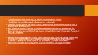 • - Tentar apenas uma única vez, se houver resistência não forçar.
• - Imobilizar na posição encontrada se houver resistência.
• - Avaliar o pulso distal, perfusão capilar, sensibilidade e mobilidade antes e após a
tentativa de alinhamento.
• Não alinhar fraturas expostas, fraturas envolvendo articulações e nem luxações.
• Estar alerta para a possibilidade de choque hemodinâmico nas vítimas com fratura de
pelve e / ou fêmur.
•
• Examinar detalhadamente a região pélvica em busca de sinais de grande hemorragia
interna por rompimento da artéria femural (sangramento pelos orifícios genito-
urinários, e edema da bolsa escrotal por acúmulo e retenção de sangue).
• Pacientes com estes sinais requerem assistência médico cirúrgica imediata!
•
 