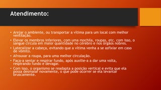 Atendimento:
• Arejar o ambiente, ou transportar a vítima para um local com melhor
ventilação.
• Elevar os membros inferiores, com uma mochila, roupas, etc. com isso, o
sangue circula em maior quantidade no cérebro e nos órgãos nobres.
• Lateralizar a cabeça, evitando que a vítima venha a se asfixiar em caso
de vômito.
• Afrouxar a roupa, para uma melhor circulação.
• Faça-a sentar e respirar fundo, após auxilie-a a dar uma volta,
respirando fundo e devagar.
• Com isso, o organismo se readapta a posição vertical e evita que ela
possa desmaiar novamente, o que pode ocorrer se ela levantar
bruscamente.
 