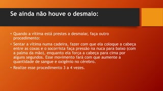 Se ainda não houve o desmaio:
• Quando a vítima está prestes a desmaiar, faça outro
procedimento:
• Sentar a vítima numa cadeira, fazer com que ela coloque a cabeça
entre as coxas e o socorrista faça pressão na nuca para baixo (com
a palma da mão), enquanto ela força a cabeça para cima por
alguns segundos. Esse movimento fará com que aumente a
quantidade de sangue e oxigênio no cérebro.
• Realize esse procedimento 3 a 4 vezes.
 
