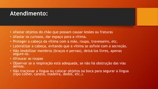 Atendimento:
• Afastar objetos do chão que possam causar lesões ou fraturas
• Afastar os curiosos, dar espaço para a vítima.
• Proteger a cabeça da vítima com a mão, roupa, travesseiro, etc.
• Lateralizar a cabeça, evitando que a vítima se asfixie com a secreção.
• Não imobilizar membros (braços e pernas), deixá-los livres, apenas
segure-os.
• Afrouxar as roupas
• Observar se a respiração está adequada, se não há obstrução das vias
aéreas.
• Não tracionar a língua ou colocar objetos na boca para segurar a língua
(tipo colher, caneta, madeira, dedos, etc.).
 