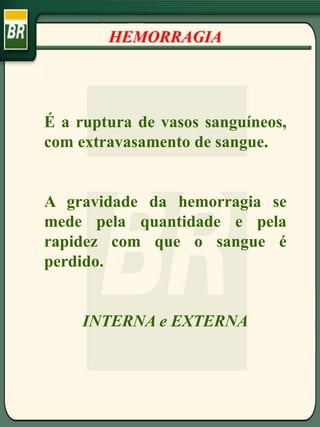 É a ruptura de vasos sanguíneos,
com extravasamento de sangue.
A gravidade da hemorragia se
mede pela quantidade e pela
rapidez com que o sangue é
perdido.
INTERNA e EXTERNA
HEMORRAGIA
 