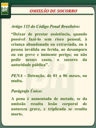 Artigo 135 do Código Penal Brasileiro:
“Deixar de prestar assistência, quando
possível fazê-lo sem risco pessoal, à
criança abandonada ou extraviada, ou à
pessoa inválida ou ferida, ao desamparo
ou em greve e iminente perigo; ou não
pedir nesses casos, o socorro da
autoridade pública”.
PENA - Detenção, de 01 a 06 meses, ou
multa.
Parágrafo Único:
A pena é aumentada de metade, se da
omissão resulta lesão corporal de
natureza grave, e triplicada se resulta
morte.
OMISSÃO DE SOCORRO
 