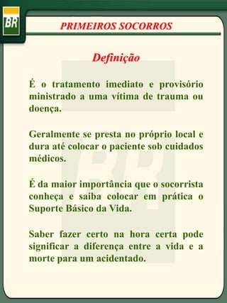 PRIMEIROS SOCORROS
Definição
É o tratamento imediato e provisório
ministrado a uma vítima de trauma ou
doença.
Geralmente se presta no próprio local e
dura até colocar o paciente sob cuidados
médicos.
É da maior importância que o socorrista
conheça e saiba colocar em prática o
Suporte Básico da Vida.
Saber fazer certo na hora certa pode
significar a diferença entre a vida e a
morte para um acidentado.
 
