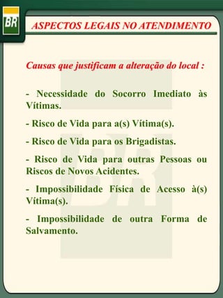 ASPECTOS LEGAIS NO ATENDIMENTO
Causas que justificam a alteração do local :
- Necessidade do Socorro Imediato às
Vítimas.
- Risco de Vida para a(s) Vítima(s).
- Risco de Vida para os Brigadistas.
- Risco de Vida para outras Pessoas ou
Riscos de Novos Acidentes.
- Impossibilidade Física de Acesso à(s)
Vítima(s).
- Impossibilidade de outra Forma de
Salvamento.
 