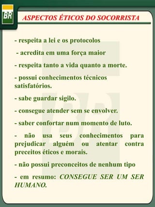 ASPECTOS ÉTICOS DO SOCORRISTA
- respeita a lei e os protocolos
- acredita em uma força maior
- respeita tanto a vida quanto a morte.
- possui conhecimentos técnicos
satisfatórios.
- sabe guardar sigilo.
- consegue atender sem se envolver.
- saber confortar num momento de luto.
- não usa seus conhecimentos para
prejudicar alguém ou atentar contra
preceitos éticos e morais.
- não possui preconceitos de nenhum tipo
- em resumo: CONSEGUE SER UM SER
HUMANO.
 