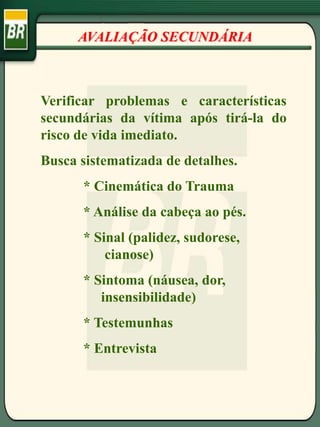 AVALIAÇÃO SECUNDÁRIA
Verificar problemas e características
secundárias da vítima após tirá-la do
risco de vida imediato.
Busca sistematizada de detalhes.
* Cinemática do Trauma
* Análise da cabeça ao pés.
* Sinal (palidez, sudorese,
cianose)
* Sintoma (náusea, dor,
insensibilidade)
* Testemunhas
* Entrevista
 