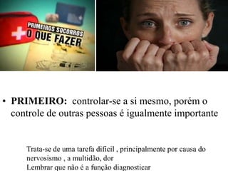 • PRIMEIRO: controlar-se a si mesmo, porém o
controle de outras pessoas é igualmente importante
Trata-se de uma tarefa dificil , principalmente por causa do
nervosismo , a multidão, dor
Lembrar que não é a função diagnosticar
 