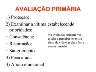 AVALIAÇÃO PRIMÁRIA
1) Proteção;
2) Examinar a vítima estabelecendo
prioridades:
• Consciência;
• Respiração;
• Sangramento
3) Peça ajuda
4) Apoio emocional
Na avaliação primaria vai
ajudar a perceber se existe
risco de vida e as decisões a
serem tomadas
 