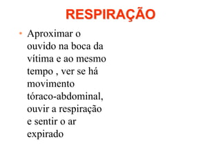 RESPIRAÇÃO
• Aproximar o
ouvido na boca da
vítima e ao mesmo
tempo , ver se há
movimento
tóraco-abdominal,
ouvir a respiração
e sentir o ar
expirado
 
