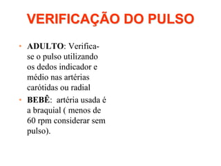 VERIFICAÇÃO DO PULSO
• ADULTO: Verifica-
se o pulso utilizando
os dedos indicador e
médio nas artérias
carótidas ou radial
• BEBÊ: artéria usada é
a braquial ( menos de
60 rpm considerar sem
pulso).
 