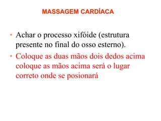 MASSAGEM CARDÍACA
• Achar o processo xifóide (estrutura
presente no final do osso esterno).
• Coloque as duas mãos dois dedos acima
coloque as mãos acima será o lugar
correto onde se posionará
 