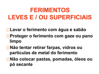 Lavar o ferimento com água e sabão
Proteger o ferimento com gaze ou pano
limpo
Não tentar retirar farpas, vidros ou
partículas de metal do ferimento
Não colocar pastas, pomadas, óleos ou
pó secante
FERIMENTOS
LEVES E / OU SUPERFICIAIS
 