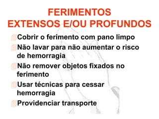 Cobrir o ferimento com pano limpo
Não lavar para não aumentar o risco
de hemorragia
Não remover objetos fixados no
ferimento
Usar técnicas para cessar
hemorragia
Providenciar transporte
FERIMENTOS
EXTENSOS E/OU PROFUNDOS
 