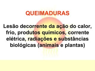 QUEIMADURAS
Lesão decorrente da ação do calor,
frio, produtos químicos, corrente
elétrica, radiações e substâncias
biológicas (animais e plantas)
 