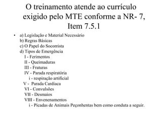 O treinamento atende ao currículo
exigido pelo MTE conforme a NR- 7,
Item 7.5.1
• a) Legislação e Material Necessário
b) Regras Básicas
c) O Papel do Socorrista
d) Tipos de Emergência
I - Ferimentos
II - Queimaduras
III - Fraturas
IV - Parada respiratória
i - respiração artificial
V - Parada Cardíaca
VI - Convulsões
VII - Desmaios
VIII - Envenenamentos
i - Picadas de Animais Peçonhentas bem como conduta a seguir.
 