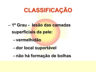 CLASSIFICAÇÃO
– 1º Grau - lesão das camadas
superficiais da pele:
–vermelhidão
–dor local suportável
–não há formação de bolhas
 