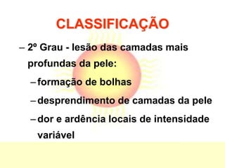 CLASSIFICAÇÃO
– 2º Grau - lesão das camadas mais
profundas da pele:
–formação de bolhas
–desprendimento de camadas da pele
–dor e ardência locais de intensidade
variável
 