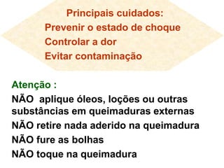 Principais cuidados:
Prevenir o estado de choque
Controlar a dor
Evitar contaminação
Atenção :
NÃO aplique óleos, loções ou outras
substâncias em queimaduras externas
NÃO retire nada aderido na queimadura
NÃO fure as bolhas
NÃO toque na queimadura
 