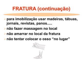 FRATURA (continuação)
para imobilização usar madeiras, tábuas,
jornais, revistas, panos.....
não fazer massagem no local
não amarrar no local da fratura
não tentar colocar o osso “no lugar”
 