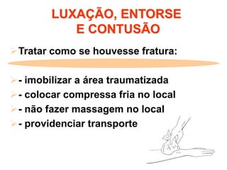LUXAÇÃO, ENTORSE
E CONTUSÃO
Tratar como se houvesse fratura:
- imobilizar a área traumatizada
- colocar compressa fria no local
- não fazer massagem no local
- providenciar transporte
 