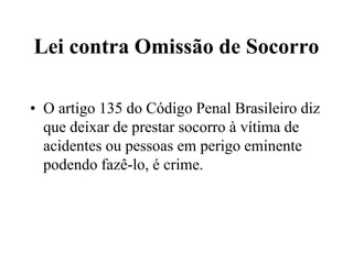 Lei contra Omissão de Socorro
• O artigo 135 do Código Penal Brasileiro diz
que deixar de prestar socorro à vítima de
acidentes ou pessoas em perigo eminente
podendo fazê-lo, é crime.
 