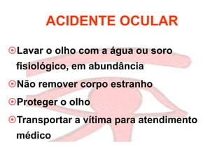 ACIDENTE OCULAR
Lavar o olho com a água ou soro
fisiológico, em abundância
Não remover corpo estranho
Proteger o olho
Transportar a vítima para atendimento
médico
 