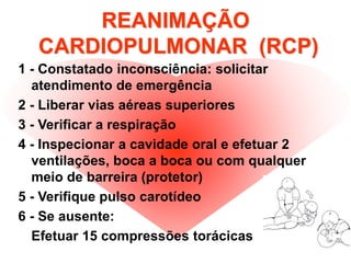 REANIMAÇÃO
CARDIOPULMONAR (RCP)
1 - Constatado inconsciência: solicitar
atendimento de emergência
2 - Liberar vias aéreas superiores
3 - Verificar a respiração
4 - Inspecionar a cavidade oral e efetuar 2
ventilações, boca a boca ou com qualquer
meio de barreira (protetor)
5 - Verifique pulso carotídeo
6 - Se ausente:
Efetuar 15 compressões torácicas
 