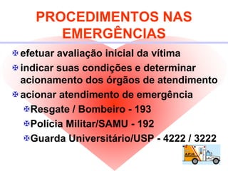PROCEDIMENTOS NAS
EMERGÊNCIAS
efetuar avaliação inicial da vítima
indicar suas condições e determinar
acionamento dos órgãos de atendimento
acionar atendimento de emergência
Resgate / Bombeiro - 193
Polícia Militar/SAMU - 192
Guarda Universitário/USP - 4222 / 3222
 