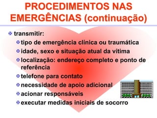 PROCEDIMENTOS NAS
EMERGÊNCIAS (continuação)
 transmitir:
tipo de emergência clínica ou traumática
idade, sexo e situação atual da vítima
localização: endereço completo e ponto de
referência
telefone para contato
necessidade de apoio adicional
acionar responsáveis
executar medidas iniciais de socorro
 