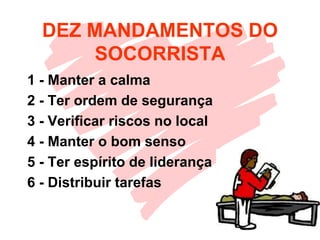DEZ MANDAMENTOS DO
SOCORRISTA
1 - Manter a calma
2 - Ter ordem de segurança
3 - Verificar riscos no local
4 - Manter o bom senso
5 - Ter espírito de liderança
6 - Distribuir tarefas
 