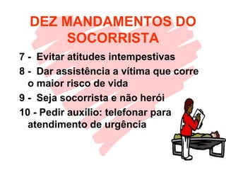 DEZ MANDAMENTOS DO
SOCORRISTA
7 - Evitar atitudes intempestivas
8 - Dar assistência a vítima que corre
o maior risco de vida
9 - Seja socorrista e não herói
10 - Pedir auxílio: telefonar para
atendimento de urgência
 